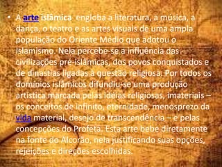 • A arte islâmica engloba a literatura, a música, a
dança, o teatro e as artes visuais de uma ampla
população do Oriente Médio que adotou o
Islamismo. Nela percebe-se a influência das
civilizações pré-islâmicas, dos povos conquistados e
de dinastias ligadas à questão religiosa. Por todos os
domínios islâmicos difundiu-se uma produção
artística marcada pelas idéias religiosas, imateriais –
os conceitos de infinito, eternidade, menosprezo da
vida material, desejo de transcendência – e pelas
concepções do Profeta. Esta arte bebe diretamente
na fonte do Alcorão, nela justificando suas opções,
rejeições e direções escolhidas.
 