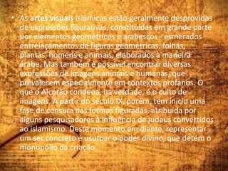 • As artes visuais islâmicas estão geralmente desprovidas
de expressões figurativas, constituídas em grande parte
por elementos geométricos e arabescos - esmerados
entrelaçamentos de figuras geométricas, folhas,
plantas, homens e animais, elaborados à maneira
árabe. Mas também é possível encontrar diversas
expressões de imagens animais e humanas, que
prevalecem especialmente em contextos profanos. O
que o Alcorão condena, na verdade, é o culto de
imagens. A partir do século IX, porém, tem início uma
fase de censura das formas figuradas, atribuída por
alguns pesquisadores à influência de judeus convertidos
ao islamismo. Deste momento em diante, representar
um ser concreto é usurpar o poder divino, que detém o
monopólio da criação.
 