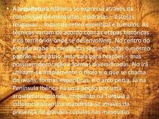 • A arquitetura islâmica se expressa através da
construção de mesquitas, madrasas – escolas
religiosas -, locais de retiro espiritual e túmulos. As
técnicas variam de acordo com as etapas históricas
e os territórios onde se desenvolvem. No centro do
mundo árabe as mesquitas seguem todas o mesmo
padrão – um átrio, uma sala para orações -, mas
possuem decoração e formas diversificadas. No Irã
utilizam-se amplamente o tijolo e o que se chama
de iwans, formas específicas, e o arco persa. Já na
Península Ibérica há uma opção por uma
arquitetura colorida, enquanto na Turquia a
influência bizantina manifesta-se através da
presença de grandes cúpulas nas mesquitas.
 