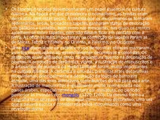• Os tapetes e tecidos desempenharam um papel essencial na cultura
islâmica. Na época em que prevaleceu o nomadismo, as tendas eram
decoradas com estas peças. À medida que os muçulmanos se tornaram
sedentários, sedas, brocados e tapetes ganharam status de decoração
em palácios e castelos, bem como nas mesquitas, nas quais os crentes
ajoelham-se sobre tapetes, pois não devem ficar em contato com a
terra. As oficinas mais importantes na confecção de tapetes foram as
de Shiraz, Tabriz e Isfahan, no Oriente, e Palermo, no Ocidente.
• Uma rica diversidade de estilos e o uso de técnicas eficazes marcaram
as artes visuais islâmicas, essencialmente decorativas e coloridas. Os
arabescos eram utilizados tanto na arquitetura quanto na decoração de
objetos. A produção de cerâmicas, vidros, a ilustração de manuscritos e
o artesanato de madeira ou metal também foram muito importantes
na cultura islâmica. A cerâmica é uma das primeiras artes decorativas
muçulmanas, principalmente a decoração da louça de barro em
esmalte, uma das mais admiráveis contribuições do Islã para esta arte.
A ilustração de manuscritos é igualmente muito reverenciada nos
países árabes, especialmente a pintura em miniatura, no período
posterior às invasões dos mongóis (1220-1260). Da mesma forma a
caligrafia teve seu papel de destaque como motivo decorativo, uma vez
que a palavra escrita é considerada pelos muçulmanos como uma
revelação divina.
 