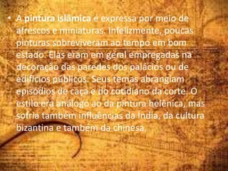 • A pintura islâmica é expressa por meio de
afrescos e miniaturas. Infelizmente, poucas
pinturas sobreviveram ao tempo em bom
estado. Elas eram em geral empregadas na
decoração das paredes dos palácios ou de
edifícios públicos. Seus temas abrangiam
episódios de caça e do cotidiano da corte. O
estilo era análogo ao da pintura helênica, mas
sofria também influências da Índia, da cultura
bizantina e também da chinesa.
 