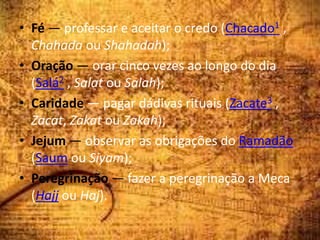 • Fé — professar e aceitar o credo (Chacado1 ,
Chahada ou Shahadah);
• Oração — orar cinco vezes ao longo do dia
(Salá2 , Salat ou Salah);
• Caridade — pagar dádivas rituais (Zacate3 ,
Zacat, Zakat ou Zakah);
• Jejum — observar as obrigações do Ramadão
(Saum ou Siyam);
• Peregrinação — fazer a peregrinação a Meca
(Hajj ou Haj).
 