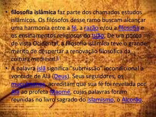 • filosofia islâmica faz parte dos chamados estudos
islâmicos. Os filósofos desse ramo buscam alcançar
uma harmonia entre a fé, a razão e/ou a filosofia e
os ensinamentos religiosos do Islão. De um ponto
de vista Ocidental, a filosofia islâmica teve o grande
mérito de despertar a renovação filosófica da
cultura medieval.1
• A palavra islã significa "submissão" incondicional a
vontade de Alá (Deus). Seus seguidores, os
muçulmanos, acreditam que sua fé foi revelada por
Alá ao profeta Maomé, cujas palavras foram
reunidas no livro sagrado do islamismo, o Alcorão.
 