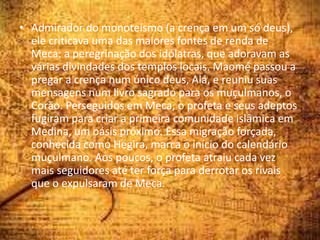 • Admirador do monoteísmo (a crença em um só deus),
ele criticava uma das maiores fontes de renda de
Meca: a peregrinação dos idólatras, que adoravam as
várias divindades dos templos locais. Maomé passou a
pregar a crença num único deus, Alá, e reuniu suas
mensagens num livro sagrado para os muçulmanos, o
Corão. Perseguidos em Meca, o profeta e seus adeptos
fugiram para criar a primeira comunidade islâmica em
Medina, um oásis próximo. Essa migração forçada,
conhecida como Hégira, marca o início do calendário
muçulmano. Aos poucos, o profeta atraiu cada vez
mais seguidores até ter força para derrotar os rivais
que o expulsaram de Meca.
 