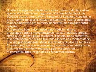 • O Islão é a segunda religião com maior número de fiéis, atrás
apenas do cristianismo, segundo o CIA World Factbook de
2005.De acordo com o World Network of Religious Futurists, e
o U.S. Center for World Mission o islamismo estaria crescendo
mais rapidamente em número de crentes de qualquer outra
religião.
O islamismo hoje é dominado pelo tradicionalismo,
preocupado com a manutenção de rituais e práticas antigas,
como o uso do véu pelas mulheres. Existem ainda correntes
que pretendem conciliar o Islã com aspectos da modernidade,
que são principalmente ativas nos Estados Unidos da América.
À semelhança do que acontece no judaísmo e no cristianismo,
o islamismo é também marcado pela existência de
movimentos ditos integristas ou fundamentalistas.
•
 