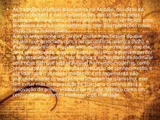 • As tradições islâmicas baseiam-se no Alcorão, nos ditos do
profeta (hadith) e nas interpretações destas fontes pelos
teólogos. Ao longo dos últimos séculos, tem-se verificado uma
tendência para o conservadorismo, com interpretações novas
vistas como indesejáveis.
A xariá antiga tinha um caráter muito mais flexível do que
aquele hoje associado com a jurisprudência islâmica (fiqh), e
muitos acadêmicos muçulmanos islâmicos acreditam que ela
deva ser renovada, e que os juristas clássicos deveriam perder
o seu estatuto especial. Isto implica a necessidade de formular
uma nova fiqh que seja praticável no mundo moderno, como
proposto pelos defensores da islamização do conhecimento, e
iria lidar com o contexto moderno. Este movimento não
pretende alterar os pontos fundamentais do islamismo, mas
sim evitar más interpretações e libertar o caminho para a
renovação do prévio estatuto do mundo islâmico como um
centro de pensamento moderno e de liberdade.
 