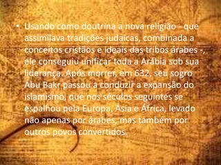 • Usando como doutrina a nova religião - que
assimilava tradições judaicas, combinada a
conceitos cristãos e ideais das tribos árabes -,
ele conseguiu unificar toda a Arábia sob sua
liderança. Após morrer, em 632, seu sogro
Abu Bakr passou a conduzir a expansão do
islamismo, que nos séculos seguintes se
espalhou pela Europa, Ásia e África, levado
não apenas por árabes, mas também por
outros povos convertidos.
 