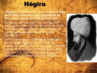 Hégira
• “Hégira” é o nome dado ao episódio de fuga
do profeta Maomé e seus seguidores de
Meca para Yatrib, em 622 da Era Cristã.
• As causas da fuga foram as perseguições
feitas pela elite coraixita comerciante (tribo
do próprio Maomé) que não se agrada da
cultura praticada por Maomé e seus
partidários.
• O monoteísmo e a condenação à idolatria
foram as principais características do
Islamismo que fizeram os coraixitas lutarem
contra Maomé, pois tais práticas não eram
boas para os negócios da cidade, que se
beneficiava do politeísmo e da idolatria.
 