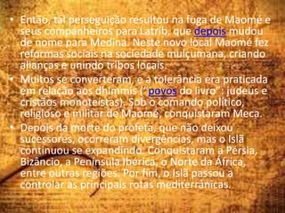 • Então, tal perseguição resultou na fuga de Maomé e
seus companheiros para Latrib, que depois mudou
de nome para Medina. Neste novo local Maomé fez
reformas sociais na sociedade mulçumana, criando
alianças e unindo tribos locais.
• Muitos se converteram, e a tolerância era praticada
em relação aos dhimmis (“povos do livro”: judeus e
cristãos monoteístas). Sob o comando político,
religioso e militar de Maomé, conquistaram Meca.
• Depois da morte do profeta, que não deixou
sucessores, ocorreram divergências, mas o Islã
continuou se expandindo. Conquistaram a Pérsia,
Bizâncio, a Península Ibérica, o Norte da África,
entre outras regiões. Por fim, o Islã passou a
controlar as principais rotas mediterrânicas.
 