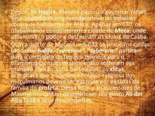 • Depois de Hégira, Maomé passou a governar Yatreb.
Seus seguidores empreenderam várias batalhas
contra os habitantes de Meca. Apenas em 630, os
muçulmanos conquistaram a cidade de Meca, onde
assumiram o poder e destruíram os ídolos da Caaba.
• Com a morte de Maomé, em 632 os primeiros califas
(do árabe halifa, “sucessor”, “soberano” partiram
para a conquista de terras e homens para o
islamismo.Os muçulmanos, então sofreram sua
primeira divisão. Uma parte deles, os xiitas,
acreditava que a liderança político-religiosa dos
muçulmanos deveria ser exercida por pessoas da
família do profeta. Dessa forma, os sucessores de
Maomé (ou califas) deveriam ser seu genro Ali ibn
Abu Talib e seus descendentes.
 