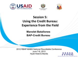 Session	
  5:	
  
            Using	
  the	
  Credit	
  Bureau:	
  
            Experience	
  from	
  the	
  Field	
  
                 Manolet Batallones
                 BAP-Credit Bureau
                         	
  


       2012 RBAP-MABS National Roundtable Conference
                     June 7-8, 2012
                   Hyatt Hotel & Manila
	
  
 