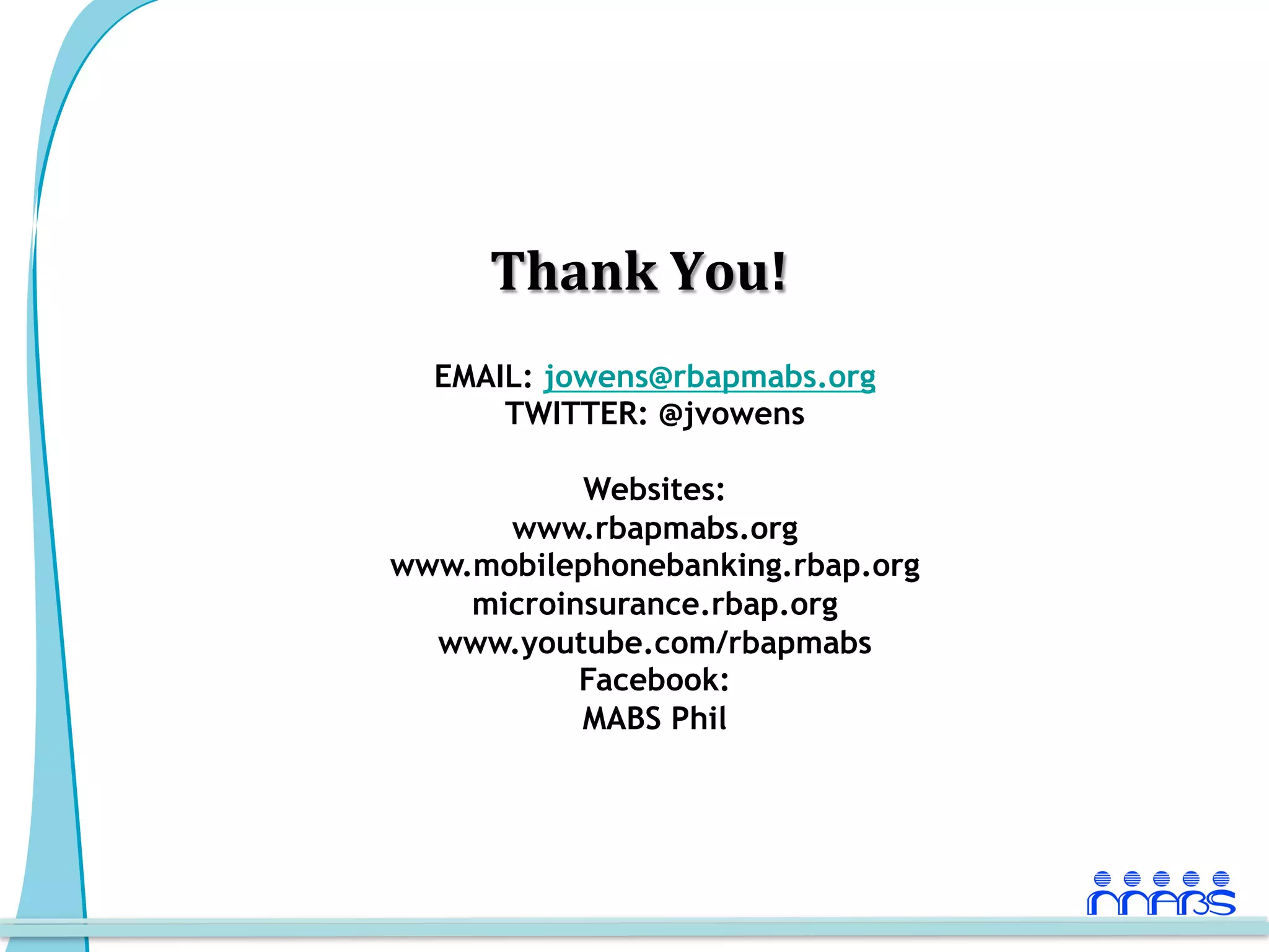 Thank	
  You!
                 	
  
  EMAIL: jowens@rbapmabs.org
      TWITTER: @jvowens

           Websites:
      www.rbapmabs.org
www.mobilephonebanking.rbap.org
    microinsurance.rbap.org
  www.youtube.com/rbapmabs
           Facebook:
           MABS Phil
 