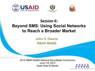 Session	
  6:	
  
       Beyond SMS: Using Social Networks
           to Reach a Broader Market	
  
                      John V. Owens
                       RBAP-MABS
                            	
  


          2012 RBAP-MABS National Roundtable Conference
                        June 7-8, 2012
                      Hyatt Hotel & Manila
	
  
 