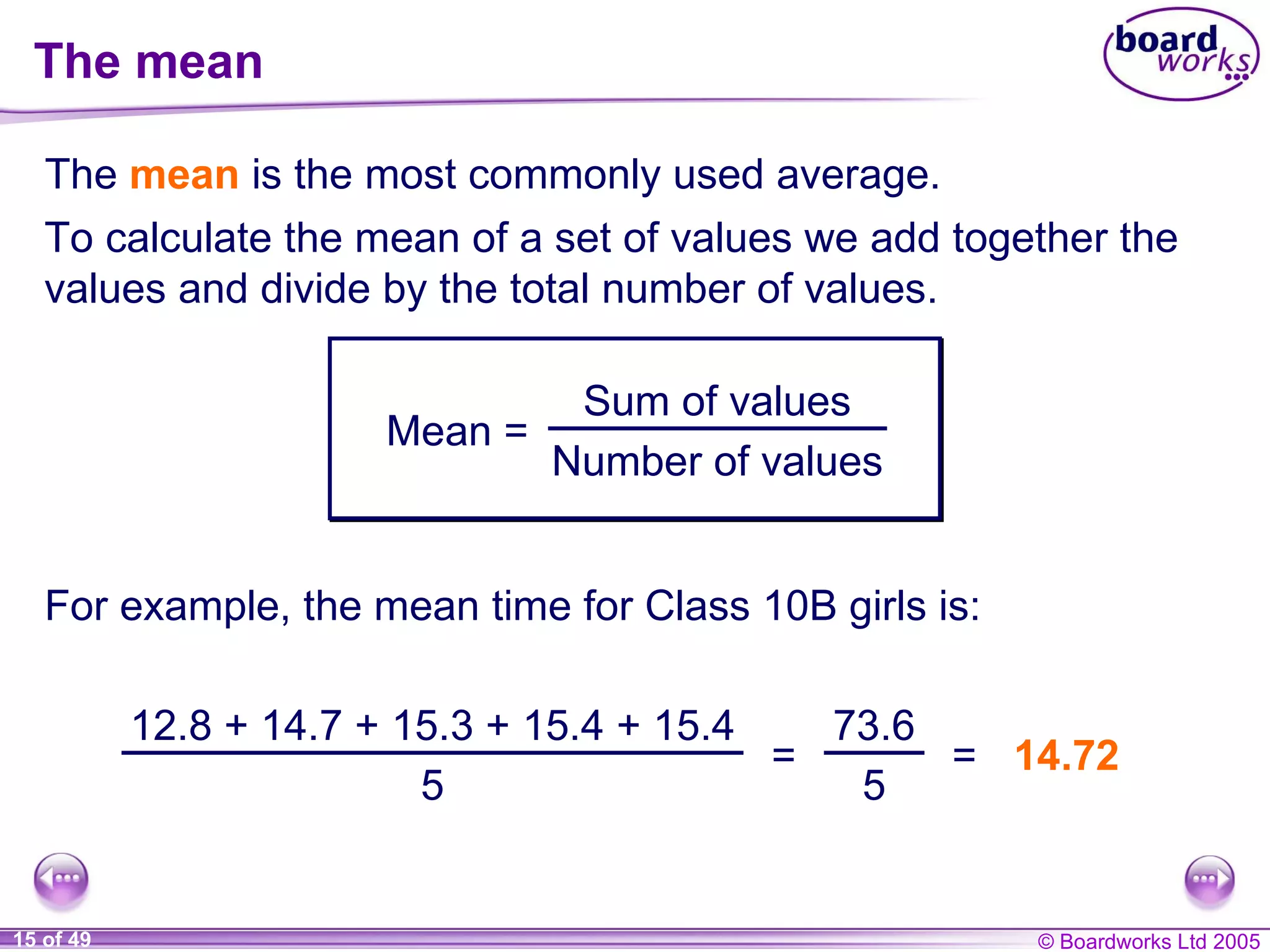 The mean The  mean  is the most commonly used average. To calculate the mean of a set of values we add together the values and divide by the total number of values. For example,  the mean time for Class 10B girls is: 14.72 Mean = Sum of values Number of values 12.8 + 14.7 + 15.3 + 15.4 + 15.4 5 = 73.6 5 = 