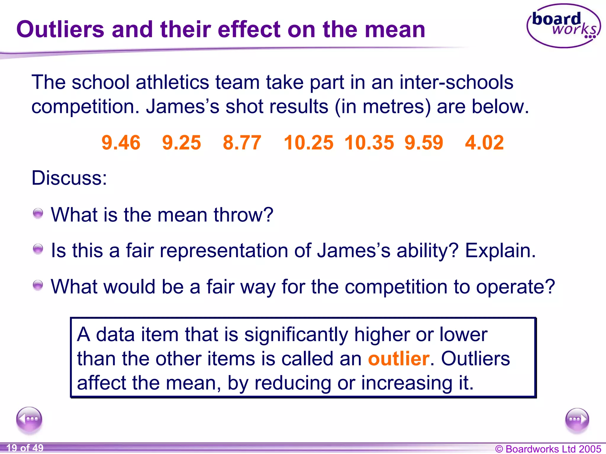 Outliers and their effect on the mean The school athletics team take part in an inter-schools competition. James’s shot results (in metres) are below. 9.46 9.25 8.77 10.25 10.35 9.59 4.02 A data item that is significantly higher or lower than the other items is called an  outlier . Outliers affect the mean, by reducing or increasing it. Discuss: What is the mean throw? Is this a fair representation of James’s ability? Explain. What would be a fair way for the competition to operate? 