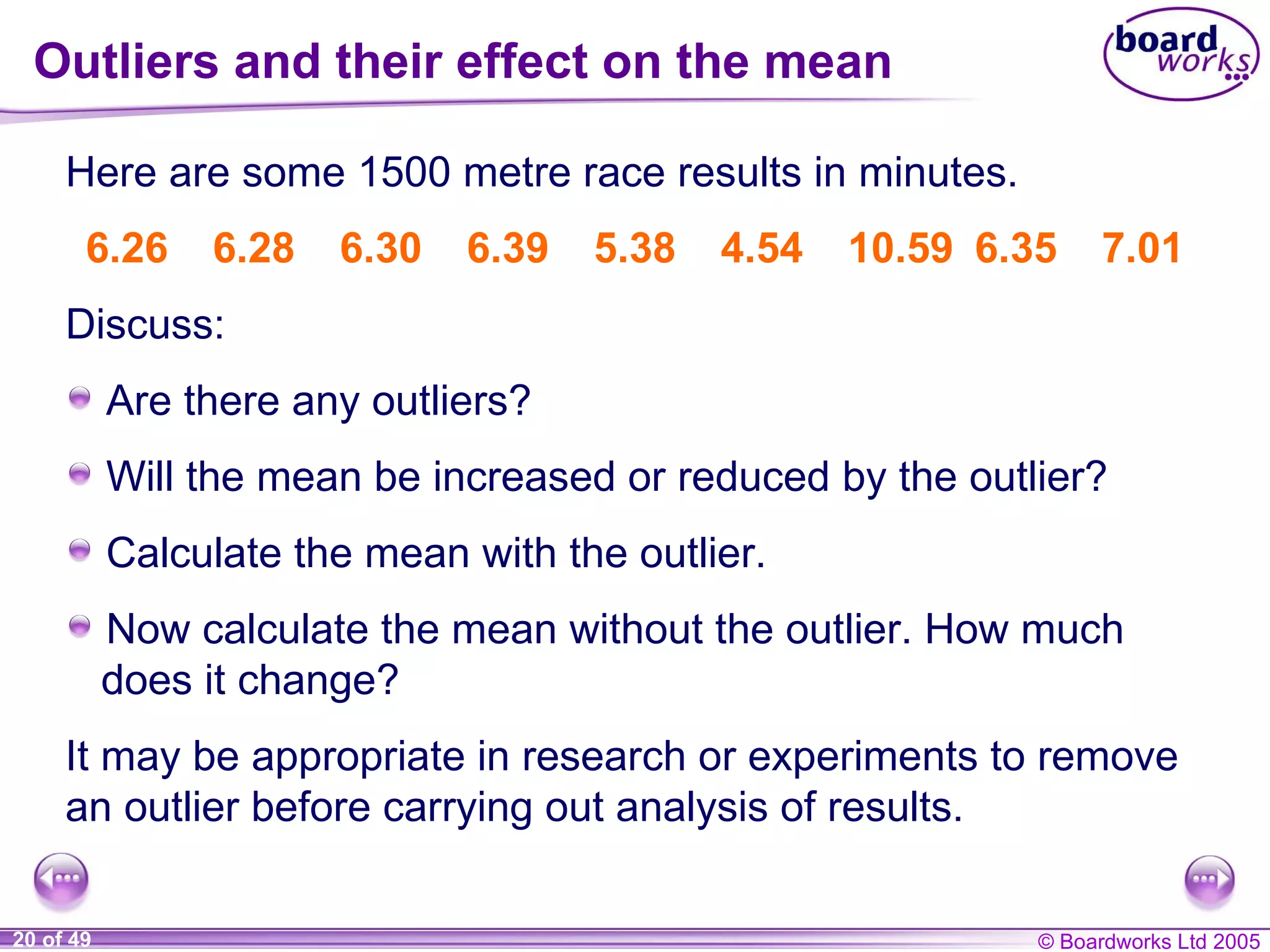Outliers and their effect on the mean Here are some 1500 metre race results in minutes. It may be appropriate in research or experiments to remove an outlier before carrying out analysis of results. Discuss: 6.26 6.28 6.30 6.39 5.38 4.54 10.59 6.35 7.01 Are there any outliers? Will the mean be increased or reduced by the outlier? Calculate the mean with the outlier. Now calculate the mean without the outlier. How much does it change? 
