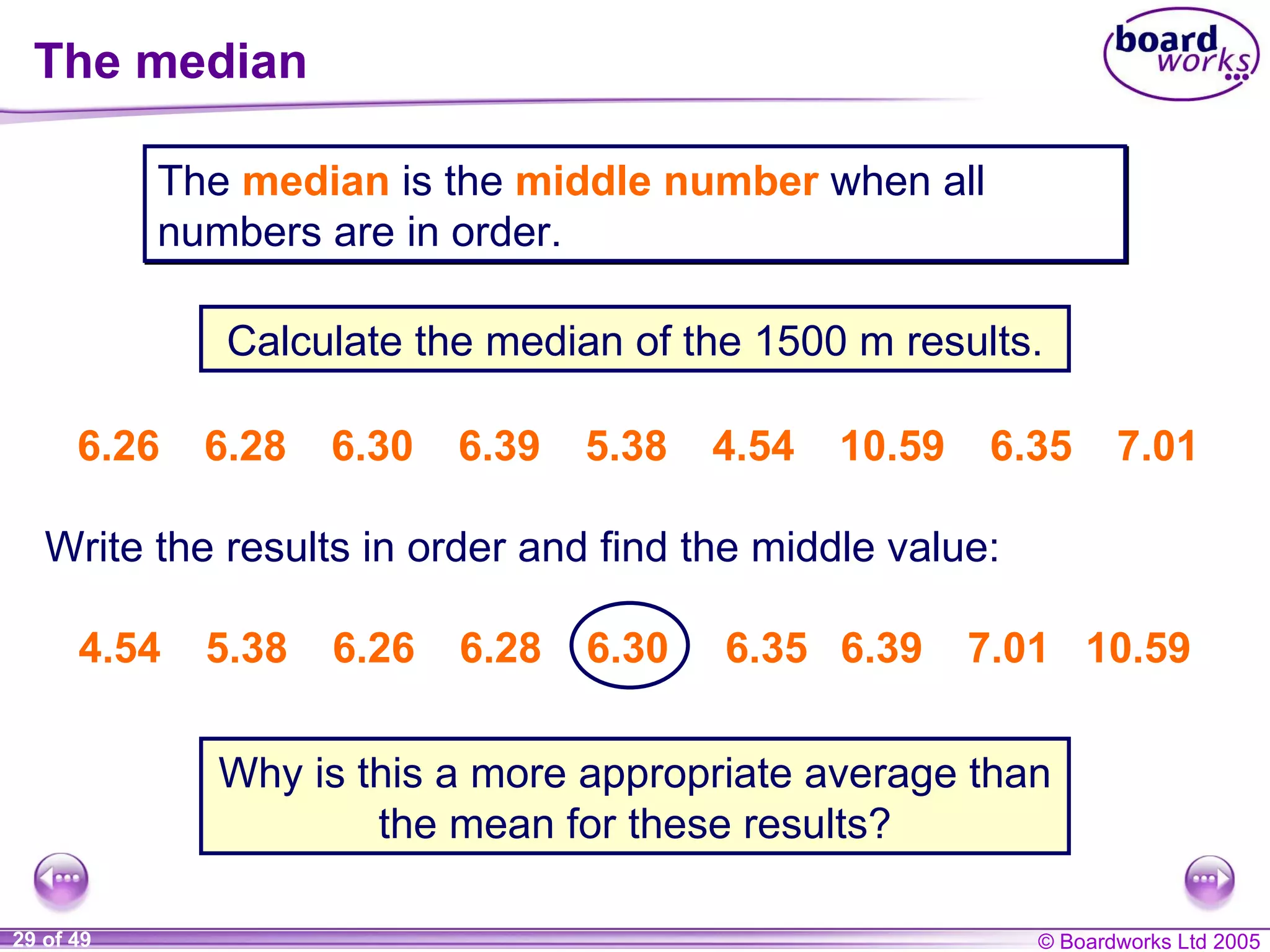 The median 6.26 6.28 6.30 6.39 5.38 4.54 10.59   6.35   7.01 The  median  is the  middle number   when all numbers are in order. Calculate the median of the 1500 m results. Why is this a more appropriate average than the mean for these results? 4.54 5.38 6.26 6.28 6.30  6.35  6.39 7.01  10.59 Write the results in order  and find the middle value : 