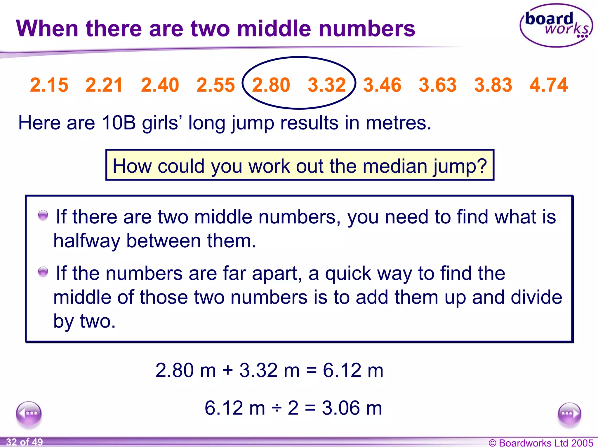 When there are two middle numbers If there are two middle numbers,  you need to find what is halfway between them. 2.15   2.21   2.40   2.55   2.80   3.32   3.46   3.63   3.83   4.74 Here are 10B girls’ long jump results in metres. How could you work out the median jump? 2.80 m + 3.32 m = 6.12 m 6.12 m ÷ 2 = 3.06 m If the numbers are far apart, a quick way to find the middle of those two numbers is to add them up and divide by two. 