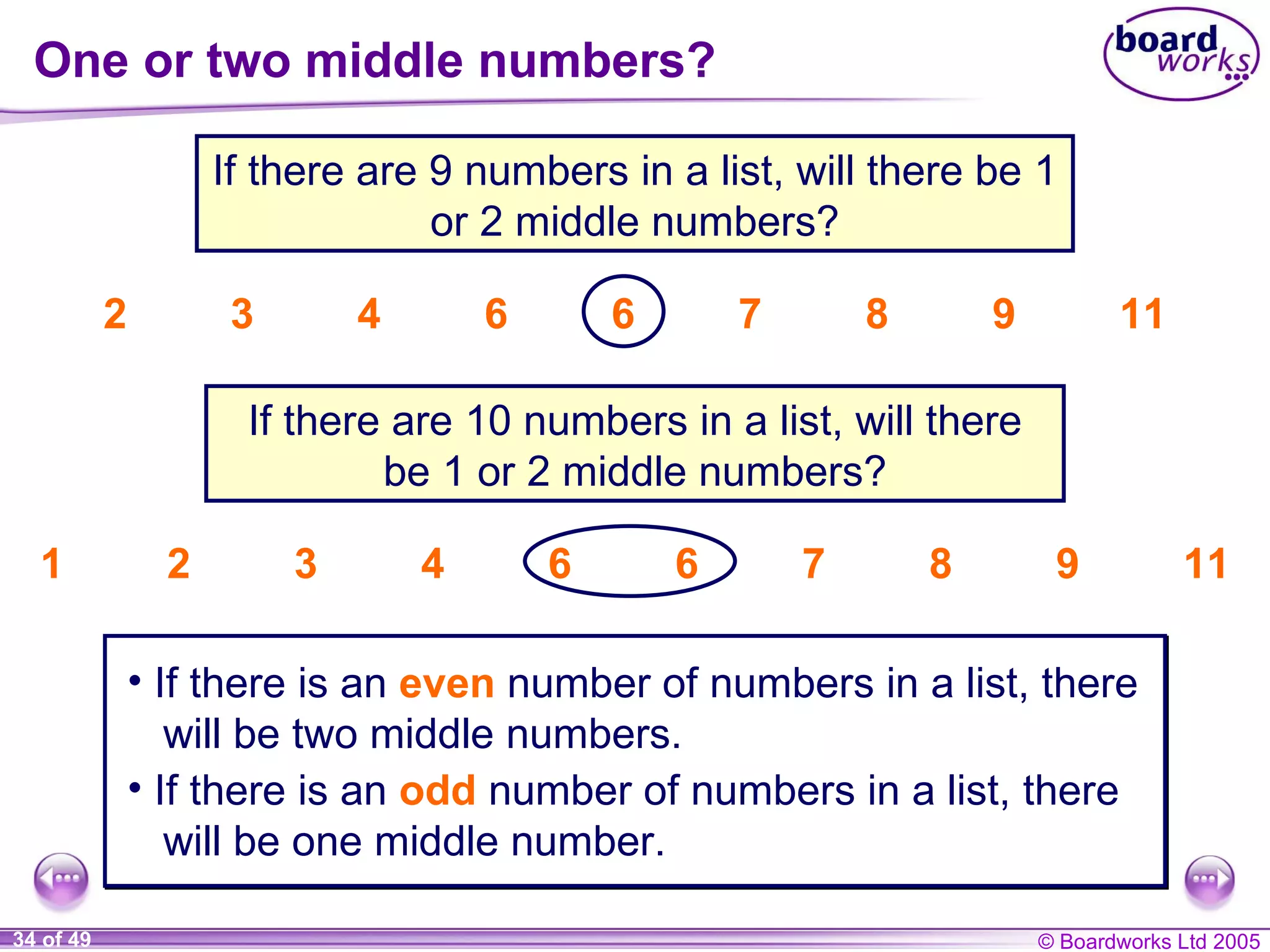 One or two middle numbers? 1 2 3 4 6 6 7 8 9 11 If there are 9 numbers in a list, will there be 1 or 2 middle numbers? 2 3 4 6 6 7 8 9 11 If there are 10 numbers in a list, will there be 1 or 2 middle numbers? If there is an  even   number of numbers in a list, there will be two middle numbers. If there is an  odd   number of numbers in a list, there will be one middle number. 