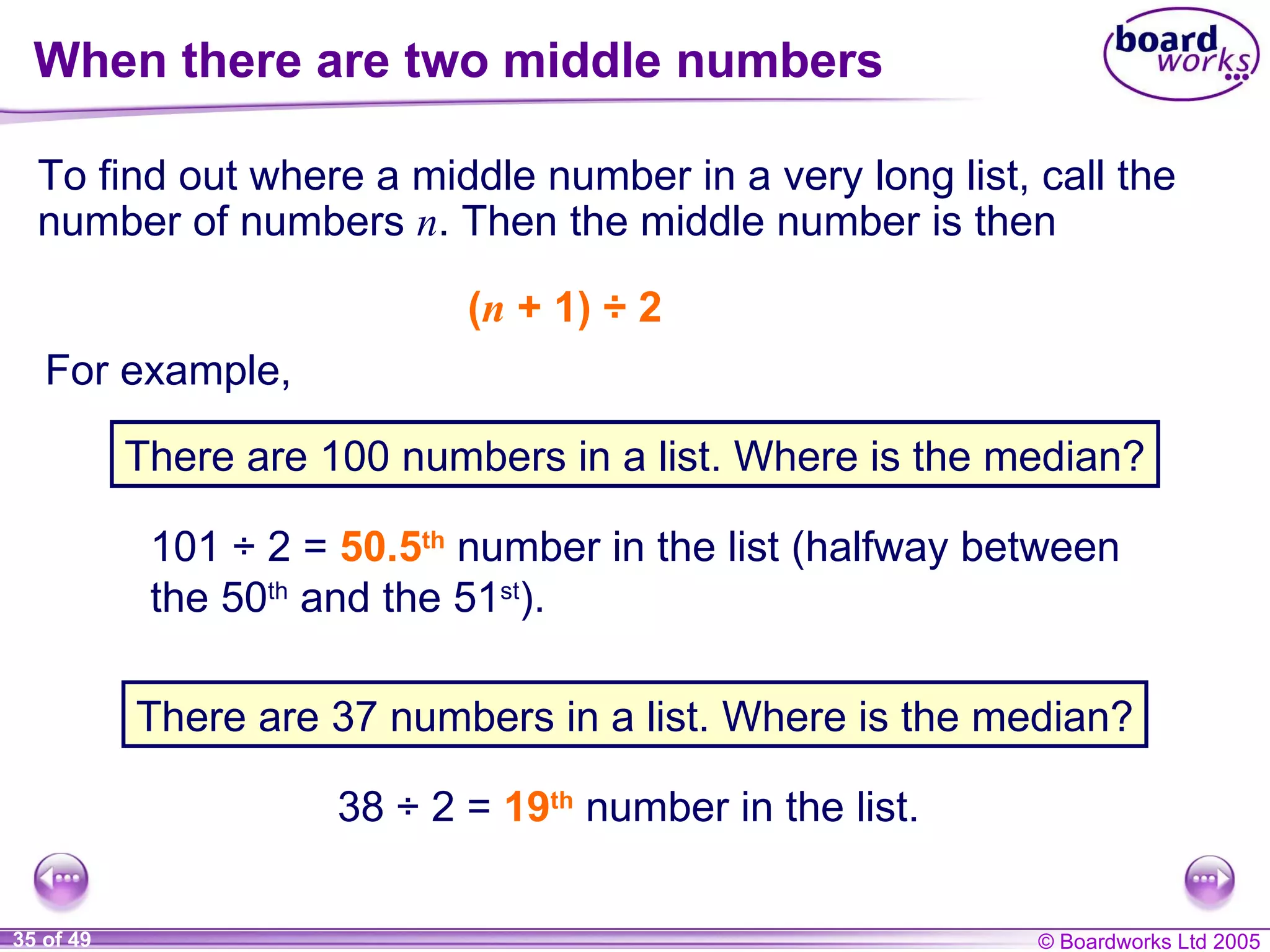 When there are two middle numbers To find out where a middle number in a very long list, call the number of numbers  n . Then the middle number is then ( n  + 1)  ÷  2  101  ÷  2 =  50.5 th  number in the list (halfway between the 50 th  and the 51 st ). 38  ÷  2 =  19 th  number in the list. For example, There are 100 numbers in a list. Where is the median? There are 37 numbers in a list. Where is the median? 