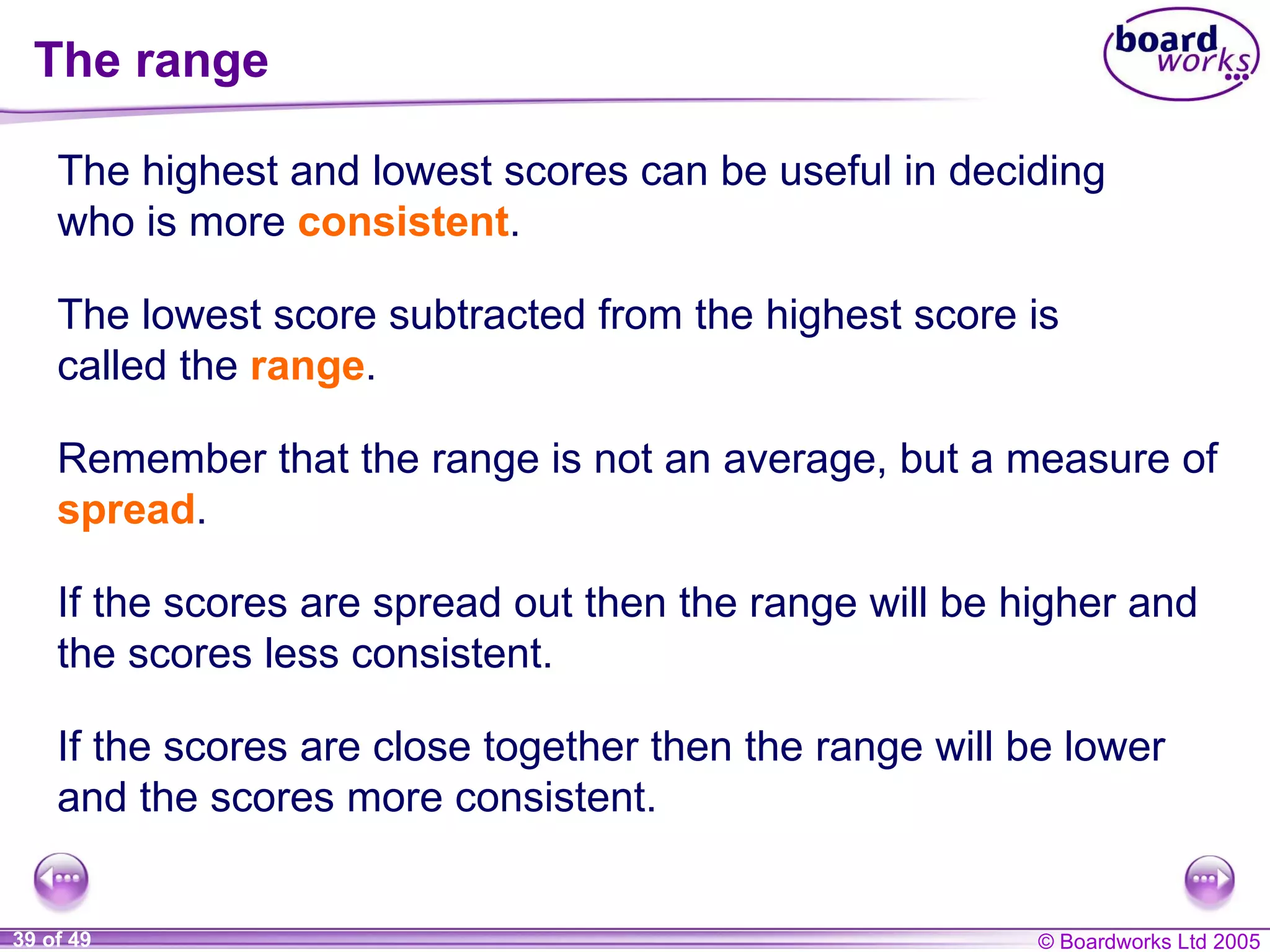 The range The highest and lowest scores can be useful in deciding who is more  consistent . If the scores are close together then the range will be lower and the scores more consistent. The lowest score subtracted from the highest score is called the  range . Remember that the range is not an average, but a measure of  spread . If the scores are spread out then the range will be higher and the scores less consistent. 