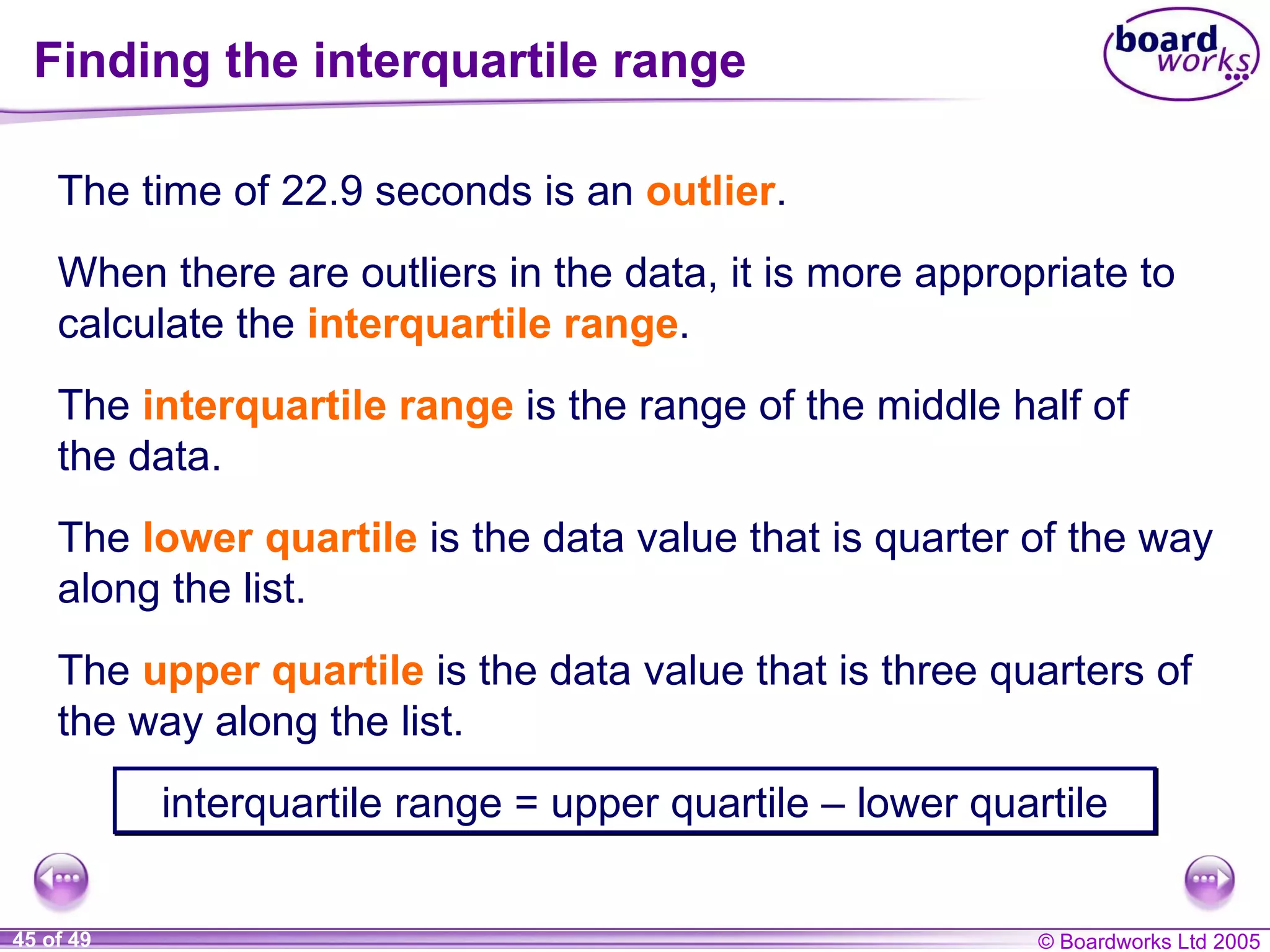 Finding the interquartile range When there are outliers in the data, it is more appropriate to calculate the  interquartile range . The time of 22.9 seconds is an  outlier . The  interquartile range   is the range of the middle half of the data. The  lower quartile  is the data value that is quarter of the way along the list. The  upper quartile  is the data value that is three quarters of the way along the list. interquartile range = upper quartile  – lower quartile 