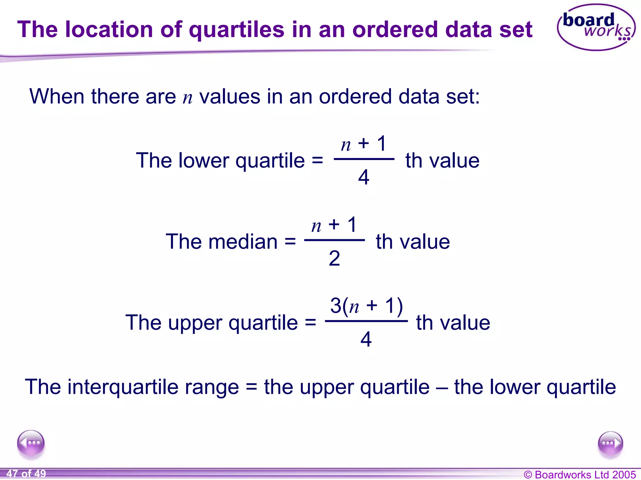 The location of quartiles in an ordered data set When there are  n  values in an ordered data set: The interquartile range = the upper quartile  – the lower quartile The lower quartile = n  + 1 4 th value The median = n  + 1 2 th value The upper quartile = 3( n  + 1) 4 th value 