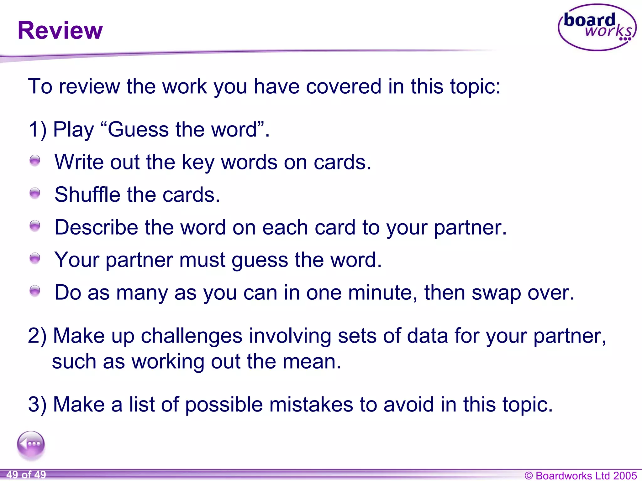 Review To review the work you have covered in this topic: 2) Make up challenges involving sets of data for your partner, such as working out the mean. 3) Make a list of possible mistakes to avoid in this topic. Write out the key words on cards. Shuffle the cards. Describe the word on each card to your partner. Your partner must guess the word. Do as many as you can in one minute, then swap over. 1) Play “Guess the word”. 