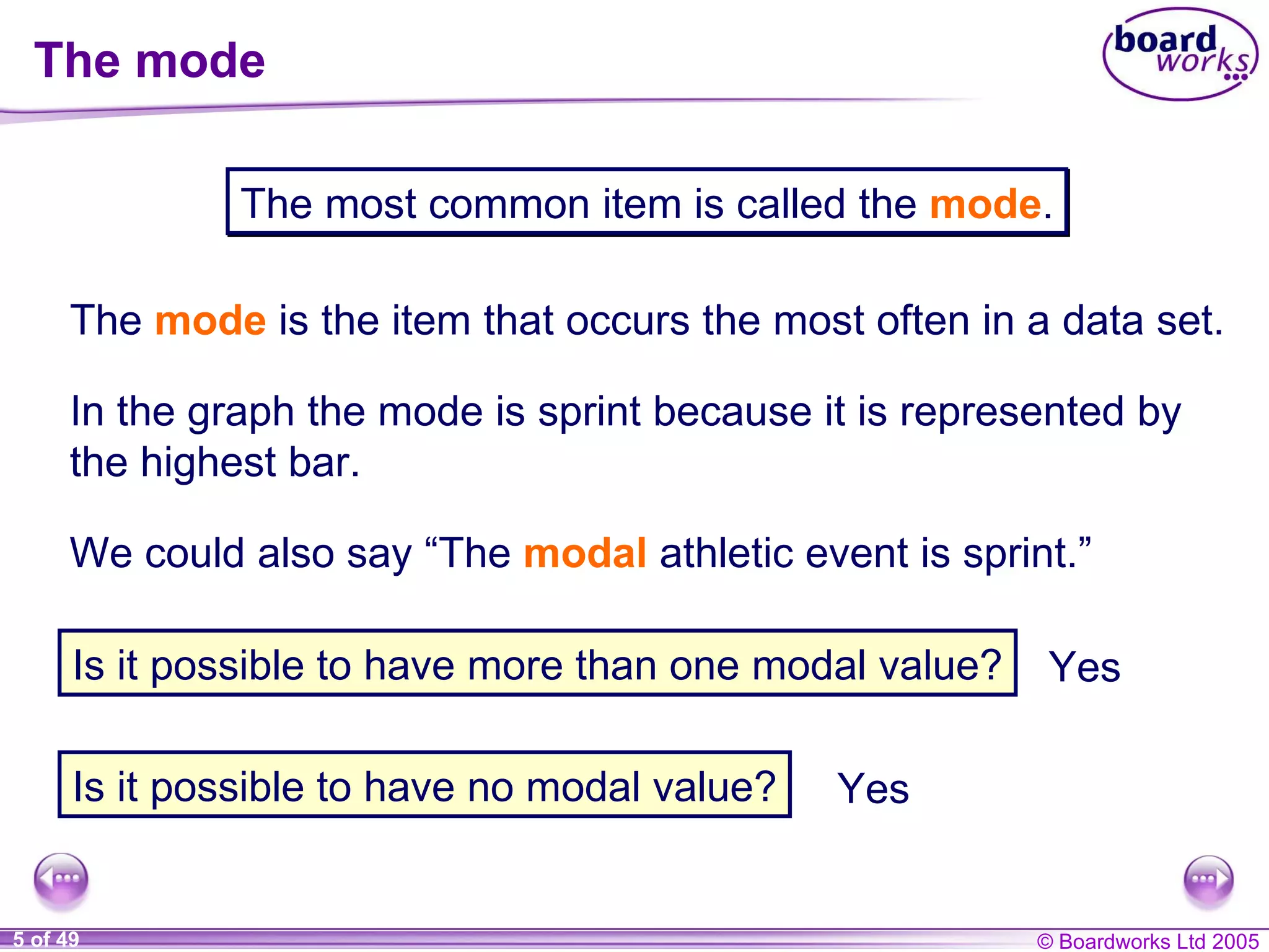The mode The  mode   is the item that occurs the most often in a data set. The most common item is called the  mode . In the graph the mode is sprint because it is represented by the highest bar. We could also say “The  modal   athletic event is sprint.” Is it possible to have more than one modal value? Is it possible to have no modal value? Yes Yes 