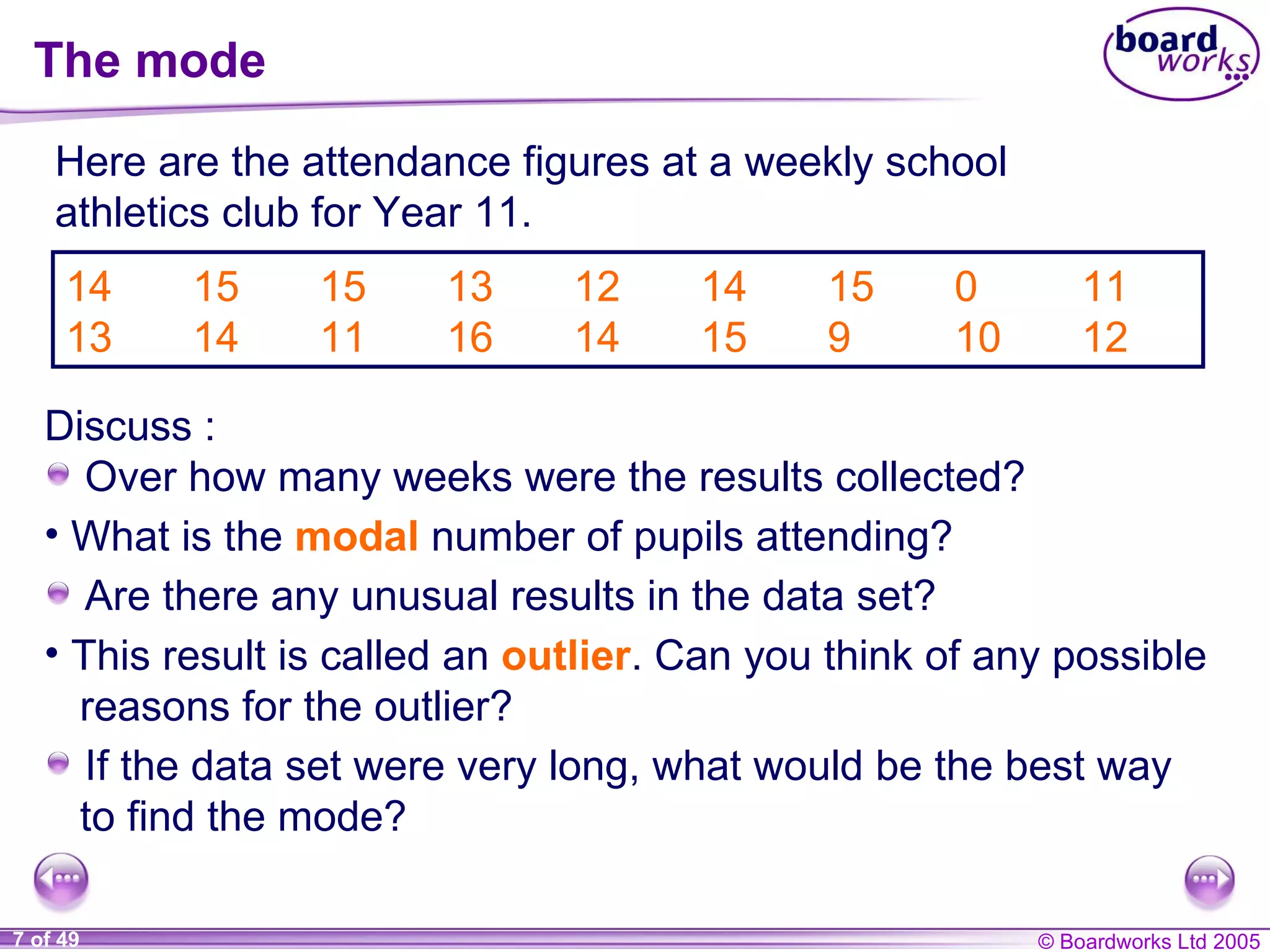 The mode 14 15 15 13 12 14 15 0 11 13 14 11 16 14 15 9 10 12 Here are the attendance figures at a weekly school athletics club for Year 11. What is the  modal   number of pupils attending? Are there any unusual results in the data set? This result is called an  outlier . Can you think of any possible reasons for the outlier? If the data set were very long, what would be the best way to find the mode? Discuss : Over how many weeks were the results collected? 