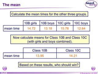 The mean Calculate the mean times for the other three groups. 14.72 13.18 15.78 12.64 Now calculate means for Class  10 B and Class  10 C (with girls and boys combined). 13.95 14.21 Based on these results, who should win? mean time 10C boys 10C girls 10B boys 10B girls mean time Class  10C Class  10B 