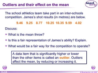 Outliers and their effect on the mean The school athletics team take part in an inter-schools competition. James’s shot results (in metres) are below. 9.46 9.25 8.77 10.25 10.35 9.59 4.02 A data item that is significantly higher or lower than the other items is called an  outlier . Outliers affect the mean, by reducing or increasing it. Discuss: What is the mean throw? Is this a fair representation of James’s ability? Explain. What would be a fair way for the competition to operate? 