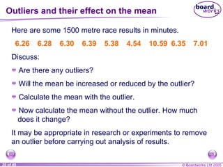 Outliers and their effect on the mean Here are some 1500 metre race results in minutes. It may be appropriate in research or experiments to remove an outlier before carrying out analysis of results. Discuss: 6.26 6.28 6.30 6.39 5.38 4.54 10.59 6.35 7.01 Are there any outliers? Will the mean be increased or reduced by the outlier? Calculate the mean with the outlier. Now calculate the mean without the outlier. How much does it change? 