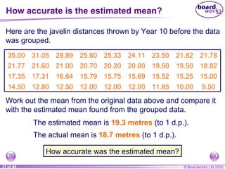 How accurate is the estimated mean? Here are the javelin distances thrown by Year 10 before the data was grouped. Work out the mean from the original data above and compare it with the estimated mean found from the grouped data. How accurate was the estimated mean? The estimated mean is  19.3 metres  (to 1 d.p.).  The actual mean is 18.7 metres  (to 1 d.p.). 9.50 10.00 11.85 12.00 12.00 12.00 12.50 12.80 14.50 15.00 15.25 15.52 15.69 15.75 15.79 16.64 17.31 17.35 18.82 19.50 19.50 20.00 20.20 20.70 21.00 21.60 21.77 21.78 21.82 23.50 24.11 25.33 25.60 28.89 31.05 35.00 