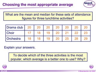 Choosing the most appropriate average What are the mean and median for these sets of attendance figures for three lunchtime activities? Explain your answers. To decide which of the three activities is the most popular, which average is a better one to use? Why? 23 22 21 20 19 18 17 Choir 20 20 20 20 20 20 20 Drama club 29 28 25 20 19 18 18 Orchestra 