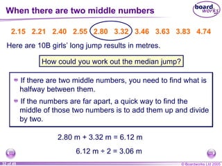 When there are two middle numbers If there are two middle numbers,  you need to find what is halfway between them. 2.15   2.21   2.40   2.55   2.80   3.32   3.46   3.63   3.83   4.74 Here are 10B girls’ long jump results in metres. How could you work out the median jump? 2.80 m + 3.32 m = 6.12 m 6.12 m ÷ 2 = 3.06 m If the numbers are far apart, a quick way to find the middle of those two numbers is to add them up and divide by two. 