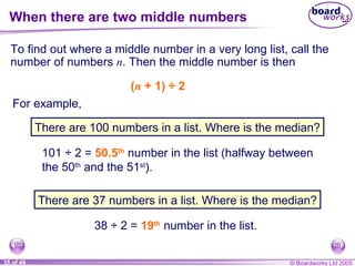 When there are two middle numbers To find out where a middle number in a very long list, call the number of numbers  n . Then the middle number is then ( n  + 1)  ÷  2  101  ÷  2 =  50.5 th  number in the list (halfway between the 50 th  and the 51 st ). 38  ÷  2 =  19 th  number in the list. For example, There are 100 numbers in a list. Where is the median? There are 37 numbers in a list. Where is the median? 