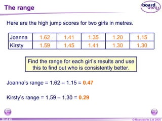 The range Here are the high jump scores for two girls in metres. Find the range for each girl’s results and use this to find out who is consistently better. Joanna’s range = 1.62  – 1.15 =  0.47 Kirsty’s range = 1.59  – 1.30 =  0.29 1.30 1.30 1.41 1.45 1.59 Kirsty 1.15 1.20 1.35 1.41 1.62 Joanna 