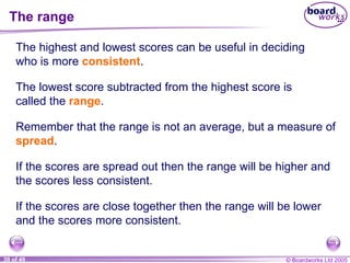 The range The highest and lowest scores can be useful in deciding who is more  consistent . If the scores are close together then the range will be lower and the scores more consistent. The lowest score subtracted from the highest score is called the  range . Remember that the range is not an average, but a measure of  spread . If the scores are spread out then the range will be higher and the scores less consistent. 