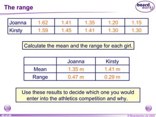 The range 1.35 m 0.47 m 1.41 m 0.29 m Calculate the mean and the range for each girl. Use these results to decide which one you would enter into the athletics competition and why.  Range Mean Kirsty Joanna 1.30 1.30 1.41 1.45 1.59 Kirsty 1.15 1.20 1.35 1.41 1.62 Joanna 