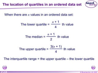 The location of quartiles in an ordered data set When there are  n  values in an ordered data set: The interquartile range = the upper quartile  – the lower quartile The lower quartile = n  + 1 4 th value The median = n  + 1 2 th value The upper quartile = 3( n  + 1) 4 th value 