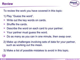 Review To review the work you have covered in this topic: 2) Make up challenges involving sets of data for your partner, such as working out the mean. 3) Make a list of possible mistakes to avoid in this topic. Write out the key words on cards. Shuffle the cards. Describe the word on each card to your partner. Your partner must guess the word. Do as many as you can in one minute, then swap over. 1) Play “Guess the word”. 
