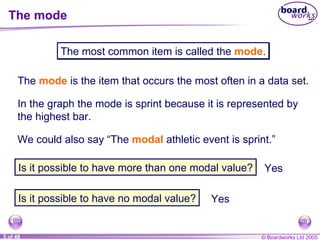 The mode The  mode   is the item that occurs the most often in a data set. The most common item is called the  mode . In the graph the mode is sprint because it is represented by the highest bar. We could also say “The  modal   athletic event is sprint.” Is it possible to have more than one modal value? Is it possible to have no modal value? Yes Yes 