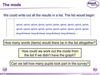 The mode We could write out all the results in a list. The list would begin: How many words (items) would there be in the list altogether? How could we work out the mode from the list if we didn’t have the graph? Can we tell how many pupils took part in the survey? 