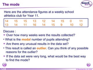 The mode 14 15 15 13 12 14 15 0 11 13 14 11 16 14 15 9 10 12 Here are the attendance figures at a weekly school athletics club for Year 11. What is the  modal   number of pupils attending? Are there any unusual results in the data set? This result is called an  outlier . Can you think of any possible reasons for the outlier? If the data set were very long, what would be the best way to find the mode? Discuss : Over how many weeks were the results collected? 