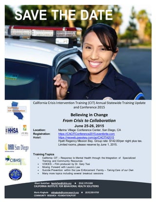 SAVE THE DATE
California Crisis Intervention Training (CIT) Annual Statewide Training Update
and Conference 2015
Believing in Change
From Crisis to Collaboration
June 25-26, 2015
Location: Marina Village Conference Center, San Diego, CA
Registration: https://CACITConference2015.eventbrite.com
Hotel: https://resweb.passkey.com/go/CACITA2015
Hyatt Regency Mission Bay. Group rate: $142.00/per night plus tax.
Limited rooms, please reserve by June 1, 2015.
Training Topics:
 California CIT – Response to Mental Health through the Integration of Specialized
Training and Community Resources
 VOICES – Film produced by Dr. Gary Tsai
 Moving Forward with Laura’s Law
 Suicide Prevention within the Law Enforcement Family – Taking Care of our Own
 Many more topics including several breakout sessions
Khani Gustafson kgustafson@cibhs.org  (916) 379-5300
CALIFORNIA INSTITUTE FOR BEHAVIORAL HEALTH SOLUTIONS
Marla Kingkade mkingkade@comresearch.org   (619)200-9769
COMMUNITY RESEARCH FOUNDATION/PERT 
 
