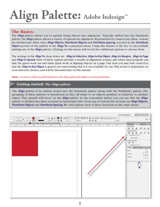 Align Palette: Adobe Indesign™
The Basics:
The Align palette allows you to quickly bring objects into alignment. Typically tabbed into the Transform
palette,the Align palette allows a variety of options for alignment.Represented by visual icons,these actions
are divided into three tiers, Align Objects, Distribute Objects and Distribute spacing. Located in the Distribute
Object section of the palette is the Align To: contextual menu. Using this feature is the key to successfully
making use of the Align palette. Clicking on this menu will reveal ﬁve additional options to choose from.
The settings in the AlignTo: drop down are: Align to Selection, Align to Key Object, Align to Margins, Align to Page
and Align to Spread. Each of these options provide a wealth of alignment actions, and when used properly can
take the guess work out and make quick work of aligning objects on a page. One item you may have noticed is
that the Align to Key Object is grayed out representing that it is not available for use.This action is dependent on
your selection choices,and will be discussed later in this tutorial.
Note: In order to utilize any of the features in the Align palette,the objects must be preselected.
The Align palette is by default nested into the Transform palette along with the Pathfinder palette. The
grouping of these palettes is intentional, as they all relate to an objects position or relativity to another
object. This tutorial will focus’ on the Align palette. In the screenshot below, you can see that the Align
palette is divided into three sections by horizontal rules. From top to bottom the sections are Align Objects,
Distribute Objects and Distribute Spacing.We will explore each of these functions in the steps ahead.
Getting started: The Align palette
1
 