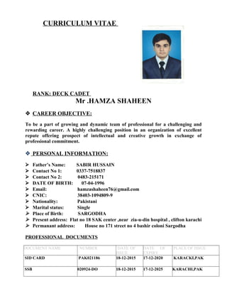CURRICULUM VITAE
RANK: DECK CADET
Mr .HAMZA SHAHEEN
 CAREER OBJECTIVE:
To be a part of growing and dynamic team of professional for a challenging and
rewarding career. A highly challenging position in an organization of excellent
repute offering prospect of intellectual and creative growth in exchange of
professional commitment.
 PERSONAL INFORMATION:
 Father’s Name: SABIR HUSSAIN
 Contact No 1: 0337-7518837
 Contact No 2: 0483-215171
 DATE OF BIRTH: 07-04-1996
 Email: hamzashaheen76@gmail.com
 CNIC: 38403-1094809-9
 Nationality: Pakistani
 Marital status: Single
 Place of Birth: SARGODHA
 Present address: Flat no 18 SAK center ,near zia-u-din hospital , clifton karachi
 Permanant address: House no 171 street no 4 bashir coloni Sargodha
PROFESSIONAL DOCUMENTS
DOCUMENT NAME NUMBER DATE OF
ISSUE
DATE OF
EXPIRY
PLACE OF ISSUE
SID CARD PAK021186 18-12-2015 17-12-2020 KARACKI,PAK
SSB 020924-DO 18-12-2015 17-12-2025 KARACHI,PAK
 