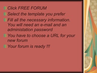 Click   FREE FORUM Select the template you prefer Fill all the necessary information.  You will need an e-mail and an administation password You have to choose a URL for your new forum Your forum is ready !!! 