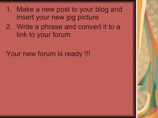 Make a new post to your blog and insert your new jpg picture Write a phrase and convert it to a link to your forum Your new forum is ready !!! 